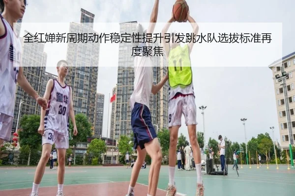 全红婵新周期动作稳定性提升引发跳水队选拔标准再度聚焦