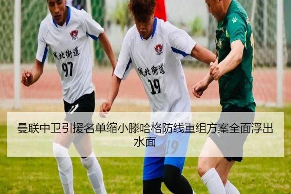 曼联中卫引援名单缩小滕哈格防线重组方案全面浮出水面